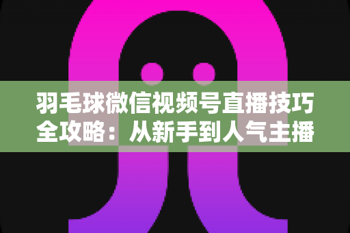 羽毛球微信视频号直播技巧全攻略:从新手到人气主播的实战秘籍 羽毛球微信视频号直播技巧全攻略:从新手到人气主播的实战秘籍