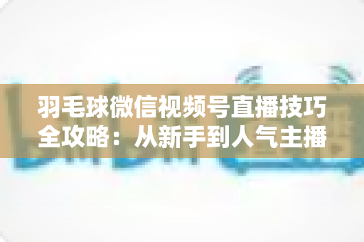 羽毛球微信视频号直播技巧全攻略:从新手到人气主播的实战秘籍 羽毛球微信视频号直播技巧全攻略:从新手到人气主播的实战秘籍