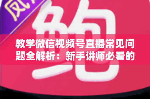 教学微信视频号直播常见问题全解析：新手讲师必看的避坑与涨粉实战指南