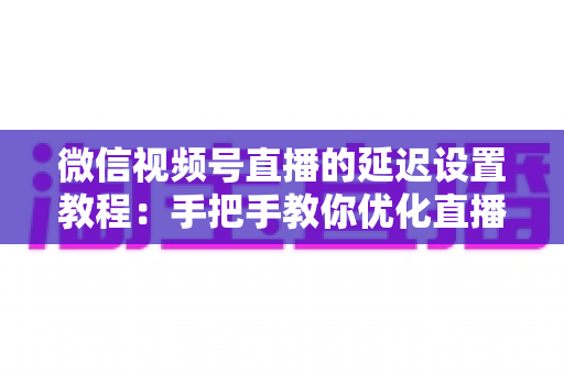 微信视频号直播的延迟设置教程：手把手教你优化直播互动体验的完整实操指南