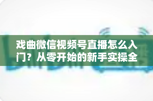 戏曲微信视频号直播怎么入门？从零开始的新手实操全攻略