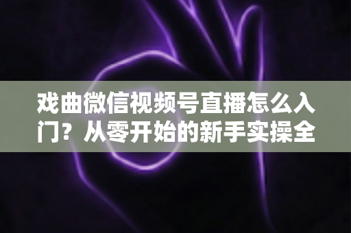戏曲微信视频号直播怎么入门？从零开始的新手实操全攻略