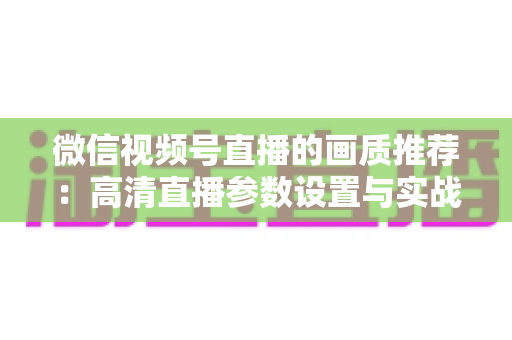 微信视频号直播的画质推荐:高清直播参数设置与实战优化全攻略 微信视频号直播的画质推荐:高清直播参数设置与实战优化全攻略