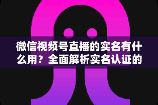 微信视频号直播的实名有什么用？全面解析实名认证的价值与意义