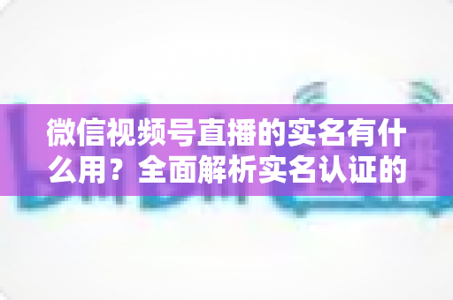 微信视频号直播的实名有什么用？全面解析实名认证的价值与意义