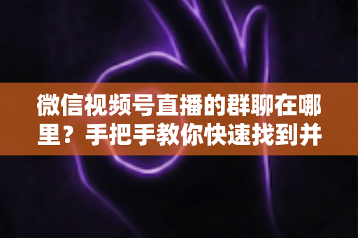 微信视频号直播的群聊在哪里？手把手教你快速找到并加入视频号直播群聊的完整实用指南