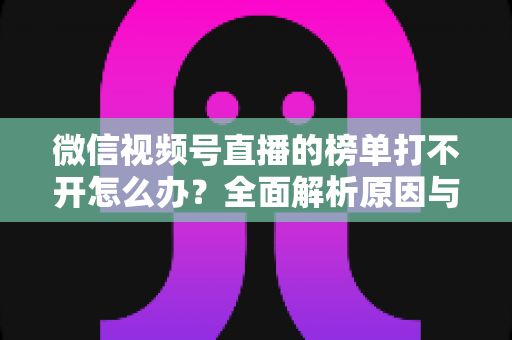 微信视频号直播的榜单打不开怎么办？全面解析原因与实用解决方案