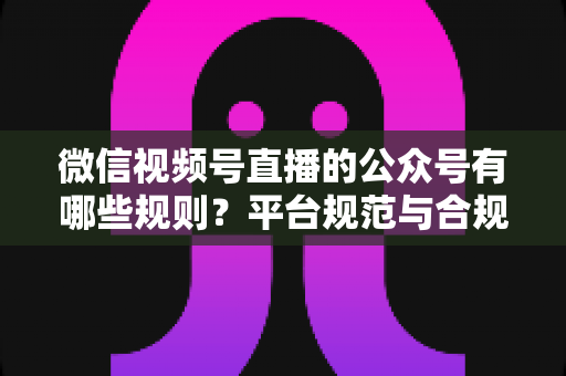 微信视频号直播的公众号有哪些规则？平台规范与合规运营全解析