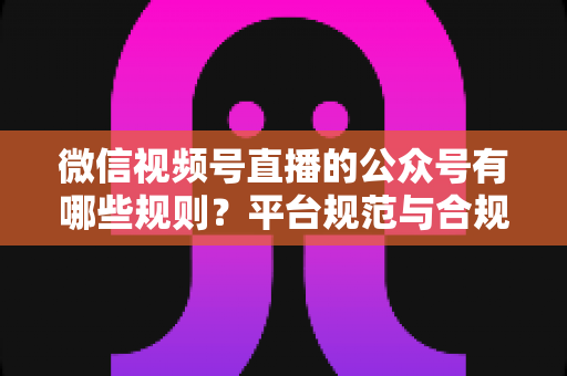 微信视频号直播的公众号有哪些规则？平台规范与合规运营全解析