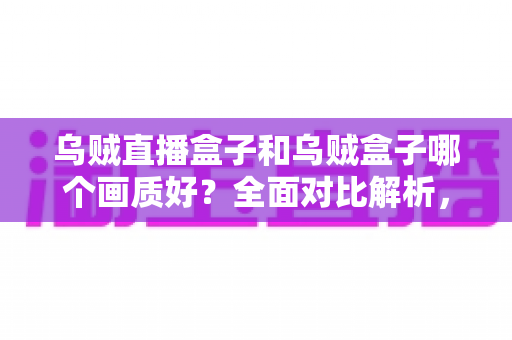 乌贼直播盒子和乌贼盒子哪个画质好？全面对比解析，助你选对高清大屏好帮手