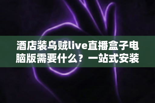 酒店装乌贼live直播盒子电脑版需要什么?一站式安装配置与准备条件全指南 酒店装乌贼live直播盒子电脑版需要什么?一站式安装配置与准备条件全指南