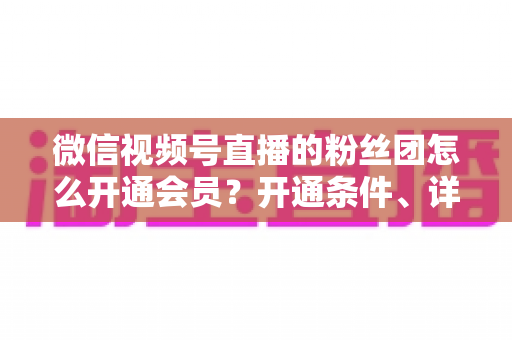 微信视频号直播的粉丝团怎么开通会员？开通条件、详细步骤与运营技巧一站式指南