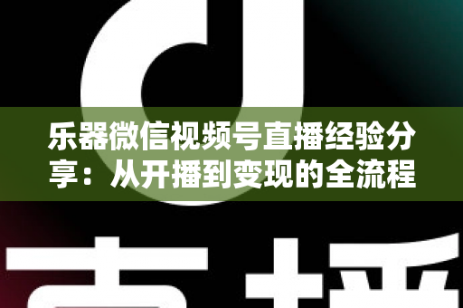 乐器微信视频号直播经验分享:从开播到变现的全流程实战指南 乐器微信视频号直播经验分享:从开播到变现的全流程实战指南