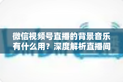微信视频号直播的背景音乐有什么用?深度解析直播间音乐的5大价值与实用技巧 微信视频号直播的背景音乐有什么用?深度解析直播间音乐的5大价值与实用技巧