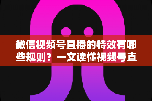 微信视频号直播的特效有哪些规则?一文读懂视频号直播特效使用规范与避坑指南 微信视频号直播的特效有哪些规则?一文读懂视频号直播特效使用规范与避坑指南