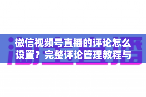 微信视频号直播的评论怎么设置?完整评论管理教程与实用技巧分享 微信视频号直播的评论怎么设置?完整评论管理教程与实用技巧分享