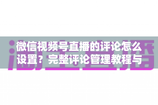 微信视频号直播的评论怎么设置？完整评论管理教程与实用技巧分享