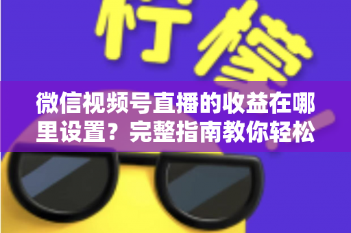 微信视频号直播的收益在哪里设置?完整指南教你轻松开启直播变现之路 微信视频号直播的收益在哪里设置?完整指南教你轻松开启直播变现之路