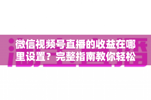 微信视频号直播的收益在哪里设置?完整指南教你轻松开启直播变现之路 微信视频号直播的收益在哪里设置?完整指南教你轻松开启直播变现之路