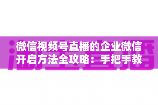 微信视频号直播的企业微信开启方法全攻略：手把手教你打通公私域流量，助力企业高效获客转化