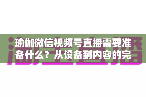 瑜伽微信视频号直播需要准备什么？从设备到内容的完整准备清单
