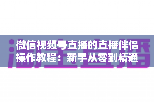 微信视频号直播的直播伴侣操作教程:新手从零到精通的PC端开播全流程指南 微信视频号直播的直播伴侣操作教程:新手从零到精通的PC端开播全流程指南