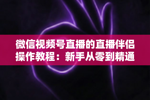 微信视频号直播的直播伴侣操作教程：新手从零到精通的PC端开播全流程指南