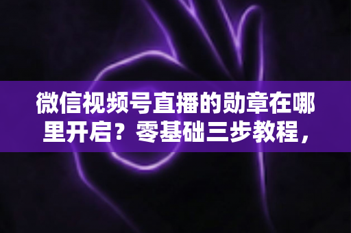 微信视频号直播的勋章在哪里开启？零基础三步教程，轻松打造高互动人气直播间