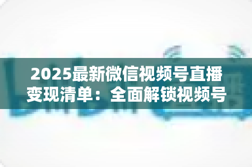 2025最新微信视频号直播变现清单:全面解锁视频号直播赚钱的12种方式与实战攻略 2025最新微信视频号直播变现清单:全面解锁视频号直播赚钱的12种方式与实战攻略