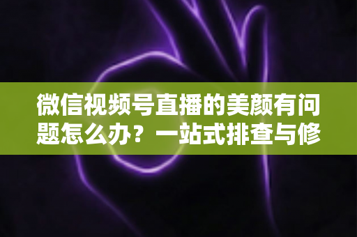 微信视频号直播的美颜有问题怎么办?一站式排查与修复指南 微信视频号直播的美颜有问题怎么办?一站式排查与修复指南