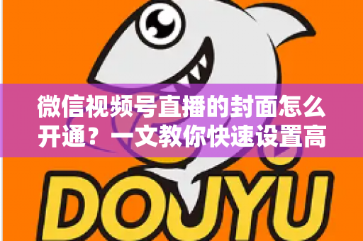 微信视频号直播的封面怎么开通？一文教你快速设置高转化直播封面，轻松提升直播间人气与点击率