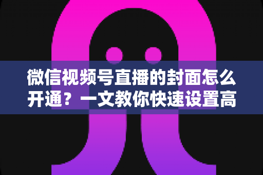 微信视频号直播的封面怎么开通？一文教你快速设置高转化直播封面，轻松提升直播间人气与点击率