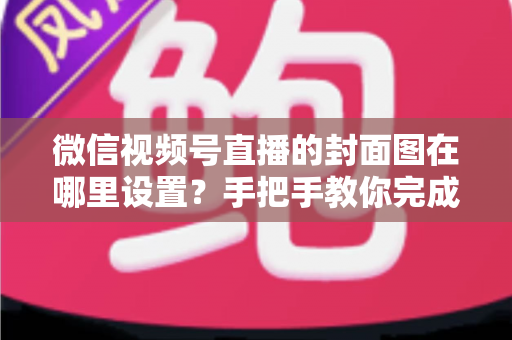 微信视频号直播的封面图在哪里设置？手把手教你完成直播封面配置，提升直播间点击率