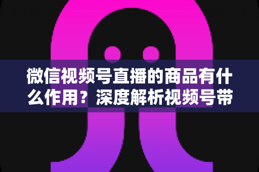 微信视频号直播的商品有什么作用?深度解析视频号带货的商品价值、转化逻辑与运营技巧 微信视频号直播的商品有什么作用?深度解析视频号带货的商品价值、转化逻辑与运营技巧