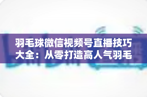 羽毛球微信视频号直播技巧大全：从零打造高人气羽毛球直播间的实战指南