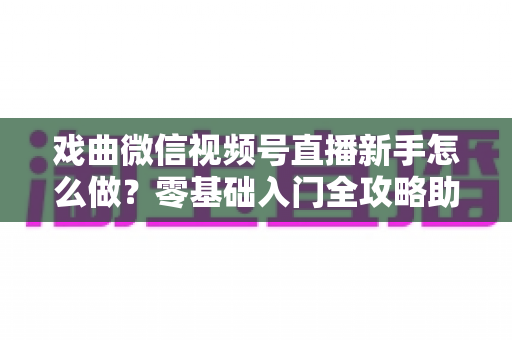 戏曲微信视频号直播新手怎么做？零基础入门全攻略助你快速开播圈粉