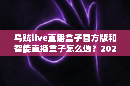 乌贼live直播盒子官方版和智能直播盒子怎么选？2025年最新选购指南助你避坑不踩雷