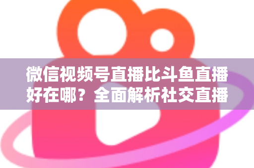 微信视频号直播比斗鱼直播好在哪？全面解析社交直播平台的核心竞争力与商业价值