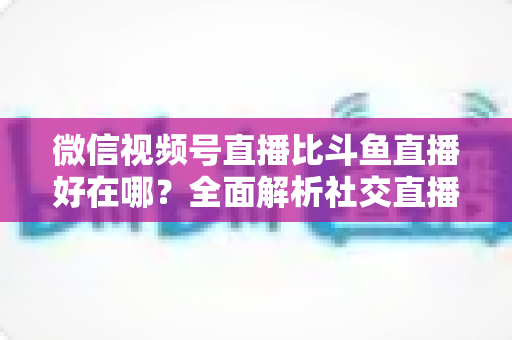 微信视频号直播比斗鱼直播好在哪？全面解析社交直播平台的核心竞争力与商业价值