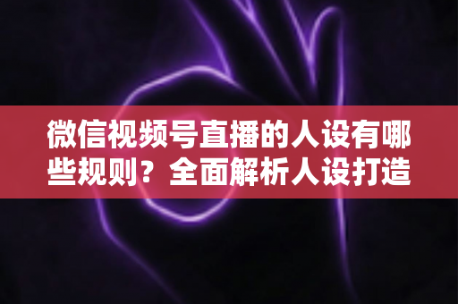 微信视频号直播的人设有哪些规则?全面解析人设打造与合规运营指南 微信视频号直播的人设有哪些规则?全面解析人设打造与合规运营指南