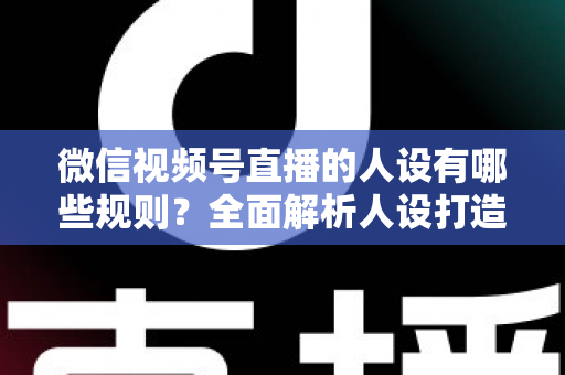 微信视频号直播的人设有哪些规则?全面解析人设打造与合规运营指南 微信视频号直播的人设有哪些规则?全面解析人设打造与合规运营指南