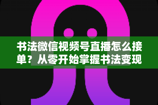 书法微信视频号直播怎么接单？从零开始掌握书法变现的高效接单实战指南