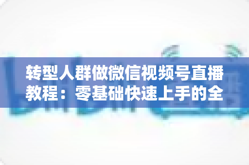 转型人群做微信视频号直播教程:零基础快速上手的全流程实战指南 转型人群做微信视频号直播教程:零基础快速上手的全流程实战指南