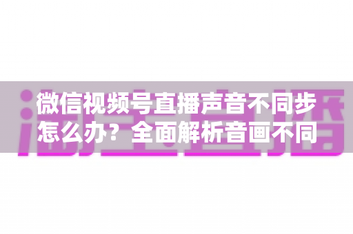 微信视频号直播声音不同步怎么办？全面解析音画不同步的成因与实用解决方案
