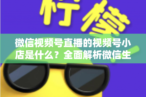 微信视频号直播的视频号小店是什么?全面解析微信生态电商带货新入口 微信视频号直播的视频号小店是什么?全面解析微信生态电商带货新入口