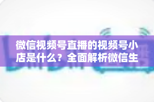 微信视频号直播的视频号小店是什么？全面解析微信生态电商带货新入口