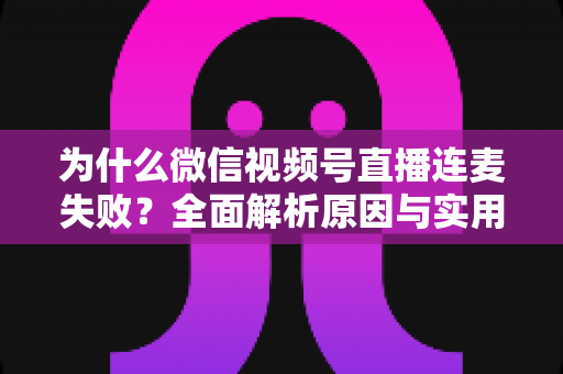 为什么微信视频号直播连麦失败？全面解析原因与实用解决方案指南