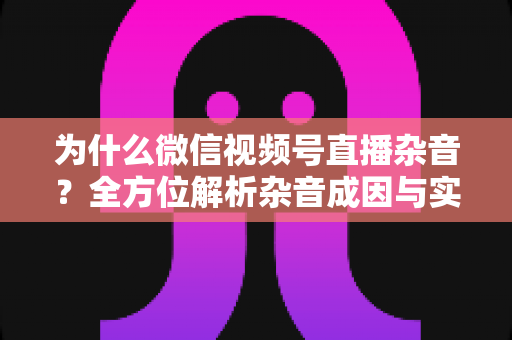 为什么微信视频号直播杂音？全方位解析杂音成因与实用解决方案，让你的直播音质瞬间提升