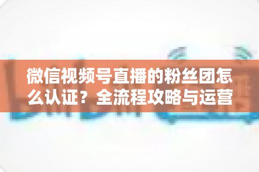 微信视频号直播的粉丝团怎么认证?全流程攻略与运营干货一网打尽 微信视频号直播的粉丝团怎么认证?全流程攻略与运营干货一网打尽