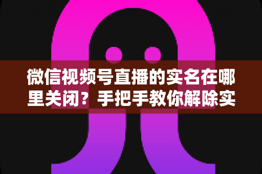 微信视频号直播的实名在哪里关闭？手把手教你解除实名认证的完整方法与注意事项